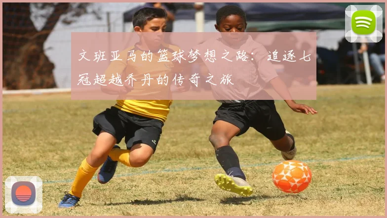 文班亚马的篮球梦想之路：追逐七冠超越乔丹的传奇之旅