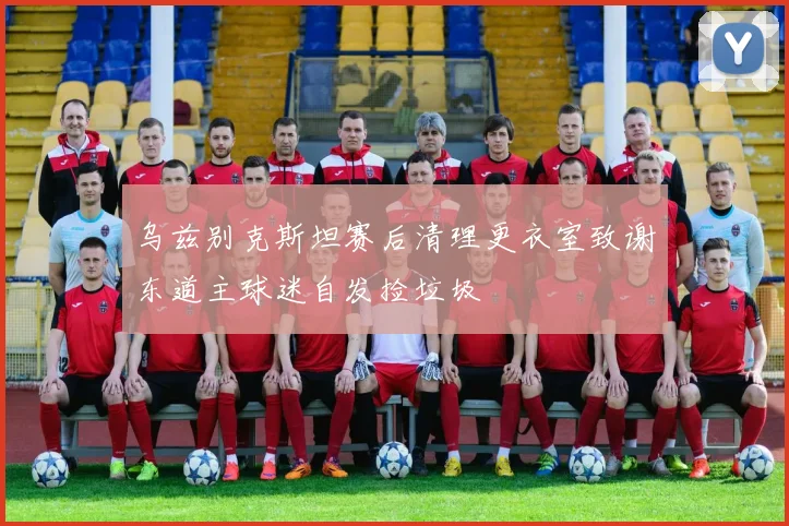 乌兹别克斯坦赛后清理更衣室致谢东道主球迷自发捡垃圾
