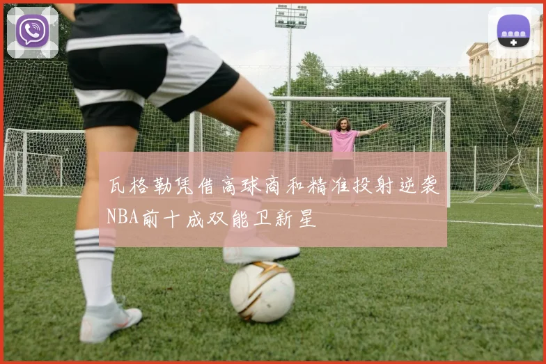 瓦格勒凭借高球商和精准投射逆袭NBA前十成双能卫新星
