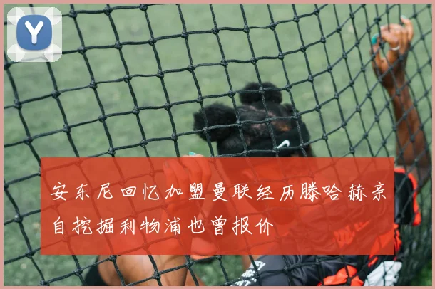 安东尼回忆加盟曼联经历滕哈赫亲自挖掘利物浦也曾报价
