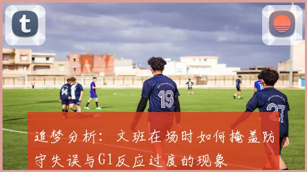 追梦分析：文班在场时如何掩盖防守失误与G1反应过度的现象