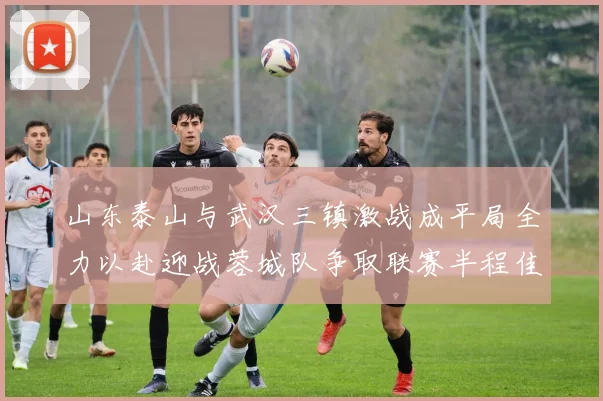 山东泰山与武汉三镇激战成平局全力以赴迎战蓉城队争取联赛半程佳绩