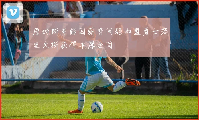 詹姆斯可能因薪资问题加盟勇士若里夫斯获得丰厚合同