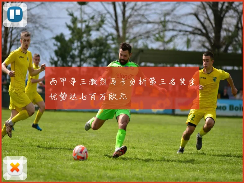 西甲争三激烈马卡分析第三名奖金优势达七百万欧元