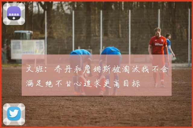 文班：乔丹和詹姆斯被淘汰我不会满足绝不甘心追求更高目标