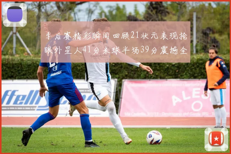 季后赛精彩瞬间回顾21状元表现抢眼外星人41分米球半场39分震撼全场