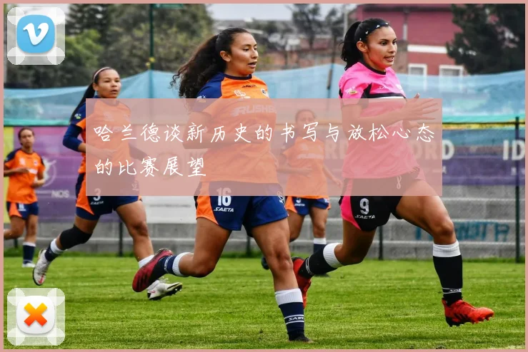 哈兰德谈新历史的书写与放松心态的比赛展望